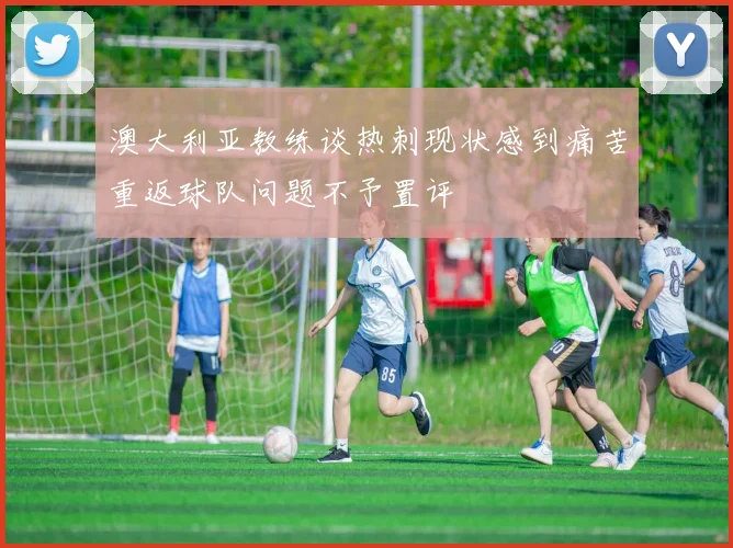 澳大利亚教练谈热刺现状感到痛苦重返球队问题不予置评