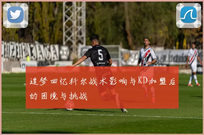 追梦回忆科尔战术影响与KD加盟后的困境与挑战