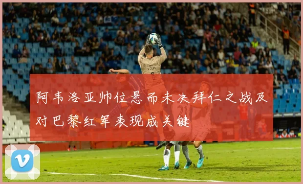 阿韦洛亚帅位悬而未决拜仁之战及对巴黎红军表现成关键